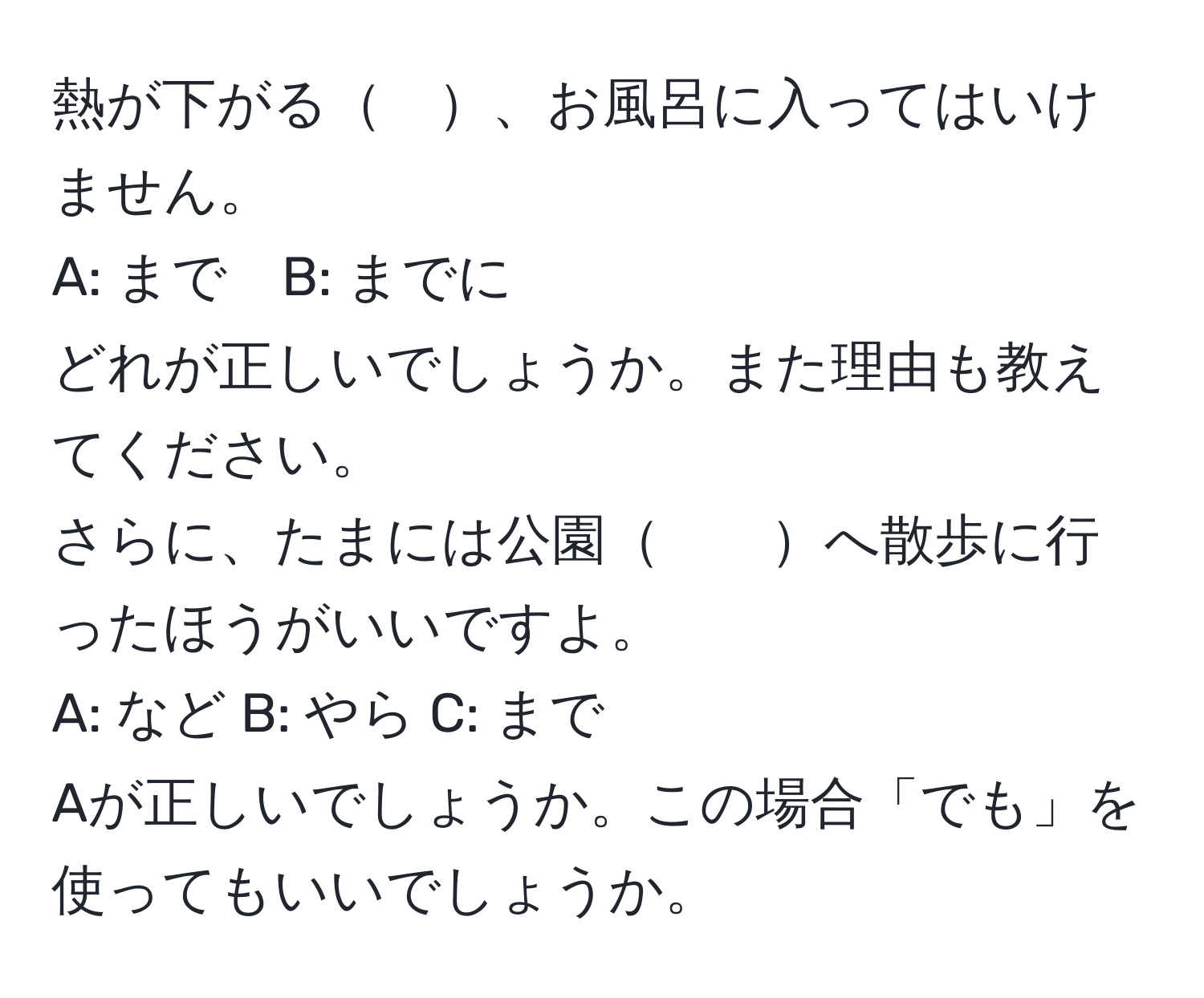 熱が下がる　、お風呂に入ってはいけません。  
A: まで　B: までに  
どれが正しいでしょうか。また理由も教えてください。  
さらに、たまには公園　　へ散歩に行ったほうがいいですよ。  
A: など B: やら C: まで  
Aが正しいでしょうか。この場合「でも」を使ってもいいでしょうか。