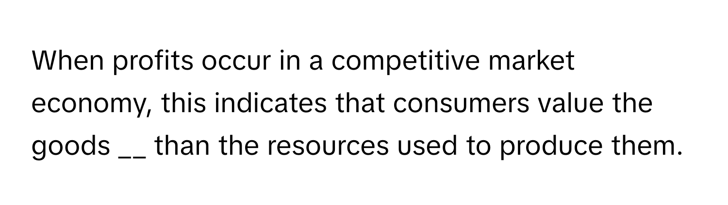 When profits occur in a competitive market economy, this indicates that consumers value the goods __ than the resources used to produce them.