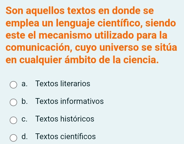 Son aquellos textos en donde se
emplea un lenguaje científico, siendo
este el mecanismo utilizado para la
comunicación, cuyo universo se sitúa
en cualquier ámbito de la ciencia.
a. Textos literarios
b. Textos informativos
c. Textos históricos
d. Textos científicos