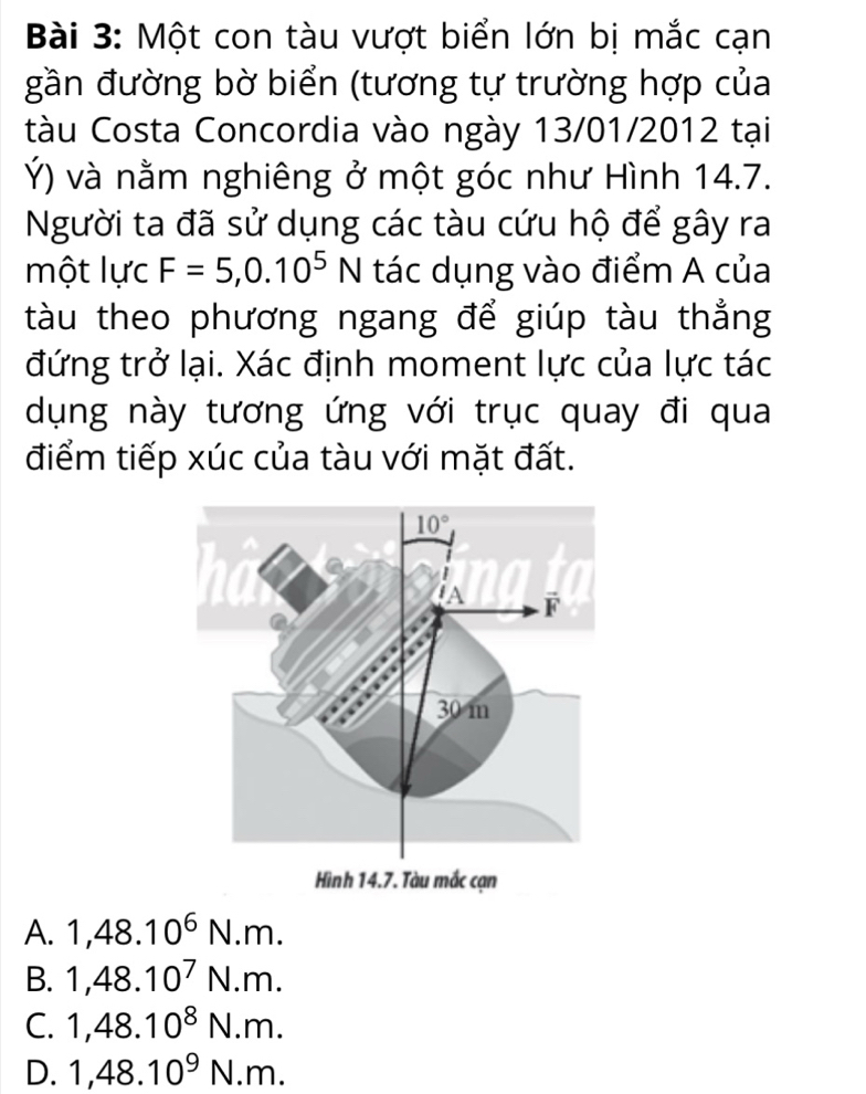 Một con tàu vượt biển lớn bị mắc cạn
gần đường bờ biển (tương tự trường hợp của
tàu Costa Concordia vào ngày 13/01/2012 tại
Ý) và nằm nghiêng ở một góc như Hình 14.7.
Người ta đã sử dụng các tàu cứu hộ để gây ra
một lực F=5,0.10^5N tác dụng vào điểm A của
tàu theo phương ngang để giúp tàu thẳng
đứng trở lại. Xác định moment lực của lực tác
dụng này tương ứng với trục quay đi qua
điểm tiếp xúc của tàu với mặt đất.
Hình 14.7. Tàu mắc cạn
A. 1,48.10^6N.m.
B. 1,48.10^7N.m.
C. 1,48.10^8N.m.
D. 1,48.10^9N.m.