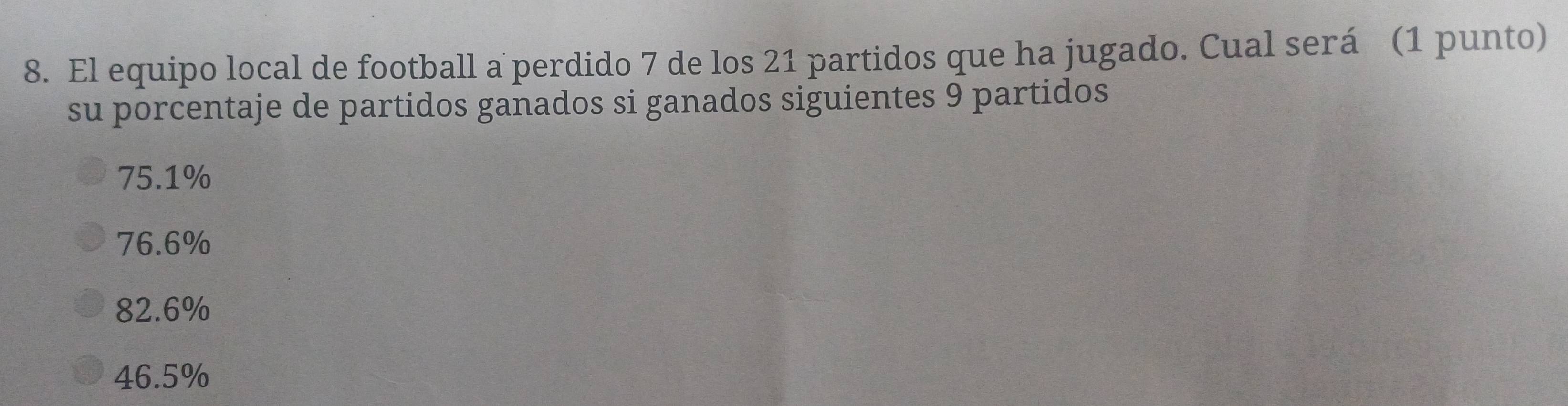 El equipo local de football a perdido 7 de los 21 partidos que ha jugado. Cual será (1 punto)
su porcentaje de partidos ganados si ganados siguientes 9 partidos
75.1%
76.6%
82.6%
46.5%