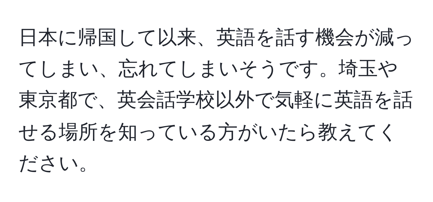 日本に帰国して以来、英語を話す機会が減ってしまい、忘れてしまいそうです。埼玉や東京都で、英会話学校以外で気軽に英語を話せる場所を知っている方がいたら教えてください。