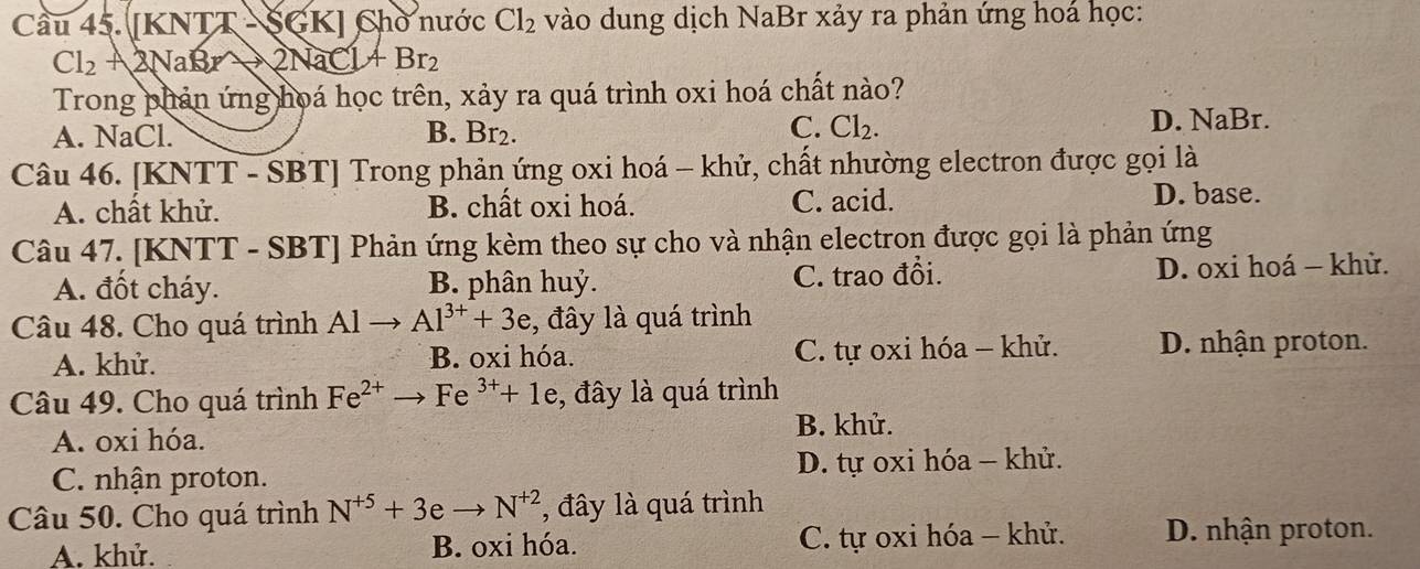 Cầu 45. [KNTT - SGK] Chờ nước Cl_2 vào dung dịch NaBr xảy ra phản ứng hoá học:
Cl_2A2NaBrto 2NaCl+Br_2
Trong phản ứng hoá học trên, xảy ra quá trình oxi hoá chất nào?
C.
A. NaCl. B. Br₂. Cl_2. D. NaBr.
Câu 46. [KNTT - SBT] Trong phản ứng oxi hoá - khử, chất nhường electron được gọi là
A. chất khử. B. chất oxi hoá. C. acid.
D. base.
Câu 47. [KNTT - SBT] Phản ứng kèm theo sự cho và nhận electron được gọi là phản ứng
A. đốt cháy. B. phân huỷ. C. trao đổi. D. oxi hoá - khử.
Câu 48. Cho quá trình Alto Al^(3+)+3e , đây là quá trình
A. khử. B. oxi hóa. C. tự oxi hóa - khử. D. nhận proton.
Câu 49. Cho quá trình Fe^(2+)to Fe^(3+)+1e , đây là quá trình
A. oxi hóa. B. khử.
C. nhận proton. D. tự oxi hóa - khử.
Câu 50. Cho quá trình N^(+5)+3eto N^(+2) , đây là quá trình
A. khử. B. oxi hóa. C. tự oxi hóa - khử. D. nhận proton.