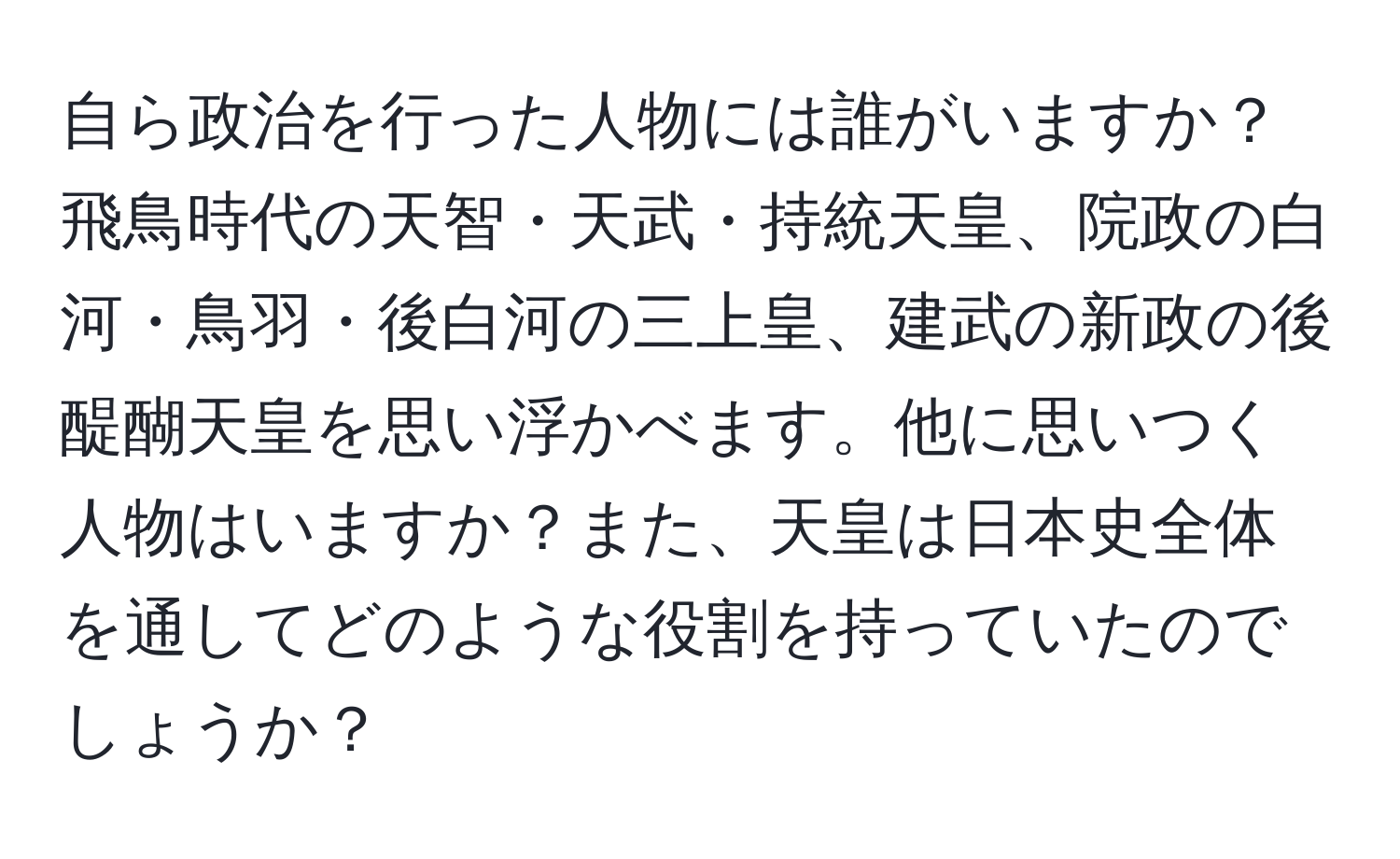 自ら政治を行った人物には誰がいますか？ 飛鳥時代の天智・天武・持統天皇、院政の白河・鳥羽・後白河の三上皇、建武の新政の後醍醐天皇を思い浮かべます。他に思いつく人物はいますか？また、天皇は日本史全体を通してどのような役割を持っていたのでしょうか？