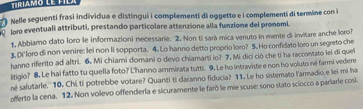 TIRIAMO LE FILA 
Nelle seguenti frasi individua e distingui i complementi di oggetto e i complementi di termine con i 
loro eventuali attributi, prestando particolare attenzione alla funzione dei pronomi. 
1. Abbiamo dato loro le informazioni necessarie. 2. Non ti sarà mica venuto in mente di invitare anche loro? 
3. Di'loro di non venire: lei non li sopporta. 4. Lo hanno detto proprio loro? 5. Ho confidato loro un segreto che 
hanno riferito ad altri. 6. Mi chiami domani o devo chiamarti io? 7. Mi dici ciò che ti ha raccontato lei di quel 
litigio? 8. Le hai fatto tu quella foto? L'hanno ammirata tutti. 9. Le ho intraviste e non ho voluto né farmi vedere 
né salutarle.''10. Chi ti potrebbe votare? Quanti ti daranno fiducia? 11. Le ho sistemato l'armadio,e lei mi ha 
offerto la cena. 12. Non volevo offenderla e sicuramente le farò le mie scuse: sono stato sciocco a parlarle così.