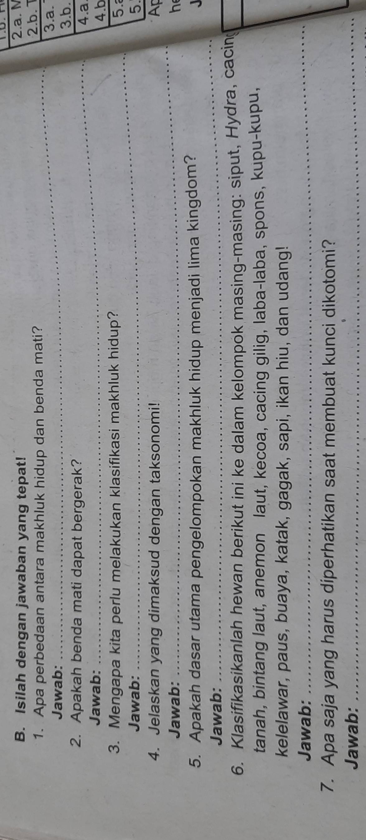 Isilah dengan jawaban yang tepat! 
2.a. N 
1. Apa perbedaan antara makhluk hidup dan benda mati? 2.b. 1 3.a. 
Jawab: 3.b. 
2. Apakah benda mati dapat bergerak? 
4.a 
Jawab: 
4.b 
_ 
3. Mengapa kita perlu melakukan klasifikasi makhluk hidup? 5. 
Jawab: 5 
_ 
4. Jelaskan yang dimaksud dengan taksonomi! Ap 
Jawab: h 
5. Apakah dasar utama pengelompokan makhluk hidup menjadi lima kingdom? 
Jawab: 
_ 
6. Klasifikasikanlah hewan berikut ini ke dalam kelompok masing-masing: siput, Hydra, cacing_ 
tanah, bintang laut, anemon laut, kecoa, cacing gilig, laba-laba, spons, kupu-kupu, 
kelelawar, paus, buaya, katak, gagak, sapi, ikan hiu, dan udang! 
Jawab: 
_ 
7. Apa saja yang harus diperhatikan saat membuat kunci dikotomi? 
Jawab:_