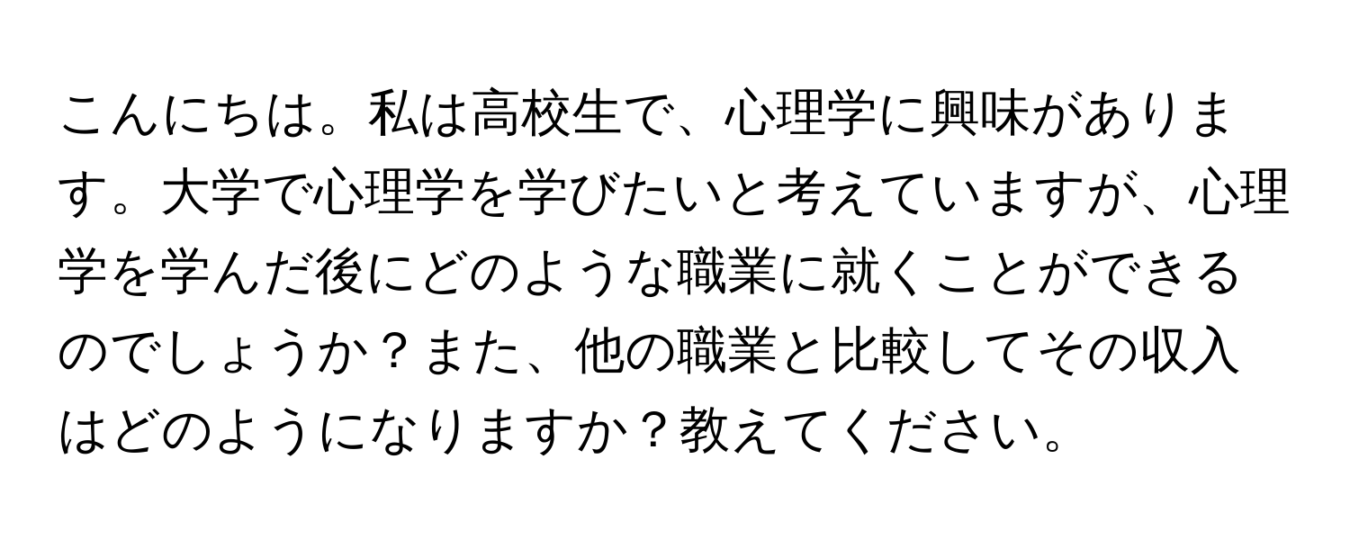 こんにちは。私は高校生で、心理学に興味があります。大学で心理学を学びたいと考えていますが、心理学を学んだ後にどのような職業に就くことができるのでしょうか？また、他の職業と比較してその収入はどのようになりますか？教えてください。