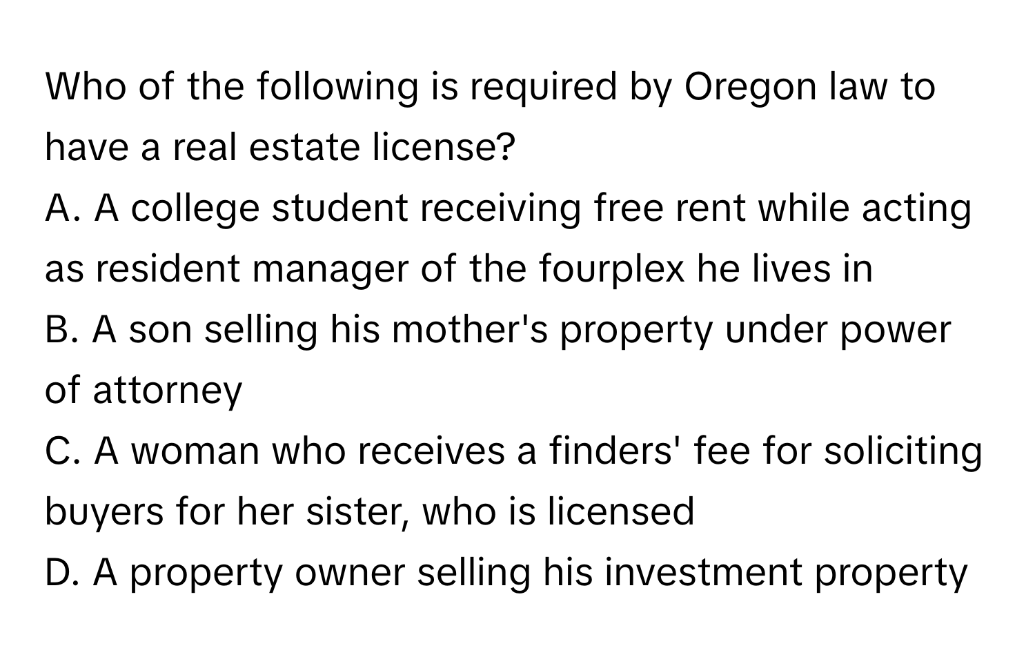 Who of the following is required by Oregon law to have a real estate license?

A. A college student receiving free rent while acting as resident manager of the fourplex he lives in
B. A son selling his mother's property under power of attorney
C. A woman who receives a finders' fee for soliciting buyers for her sister, who is licensed
D. A property owner selling his investment property