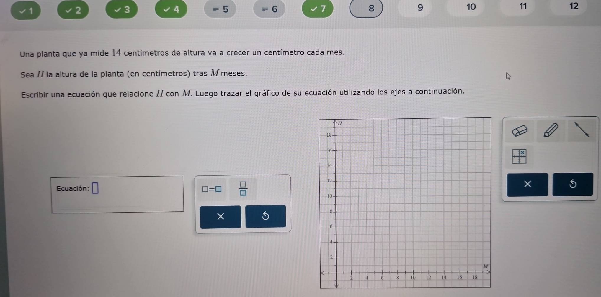 1
2
3
4
equiv 5
equiv 6
7
8
9
10
11
12
Una planta que ya mide 14 centímetros de altura va a crecer un centímetro cada mes. 
Sea H la altura de la planta (en centímetros) tras M meses. 
Escribir una ecuación que relacione H con M. Luego trazar el gráfico de su ecuación utilizando los ejes a continuación.
+x
Ecuación: □ □ =□  □ /□  
X
×