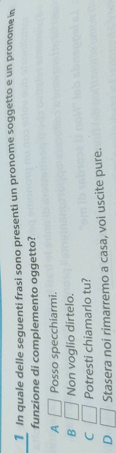 In quale delle seguenti frasi sono presenti un pronome soggetto e un pronome in
funzione di complemento oggetto?
A □ Posso specchiarmi.
B □ Non voglio dirtelo.
C □ Potresti chiamarlo tu?
D □ Stasera noi rimarremo a casa, voi uscite pure.
