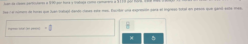 Juan da clases particulares a $90 por hora y trabaja como camarero a $110 por hora. Esta más trava 
Sea 7 el número de horas que Juan trabajó dando clases este mes. Escribir una expresión para el ingreso total en pesos que ganó este mes. 
ingreso total (en pesos) =□
 □ /□   
×