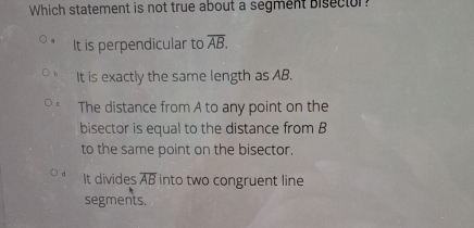 Which statement is not true about a segment bisector
It is perpendicular to overline AB.
It is exactly the same length as AB.
The distance from A to any point on the
bisector is equal to the distance from B
to the same point on the bisector.
It divides overline AB into two congruent line
segments.