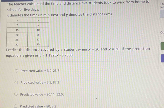 The teacher calculated the time and distance five students took to walk from home to
Res
con
school for five days.
x denotes the time (in minutes) and y denotes the distance (km).
Qu
Predict the distance covered by a student when x=20 and x=30. If the prediction
equation is given as y=1.1923x-3.7308.
Predicted value =3.0,23.7
Predicted value =3.3,87.2
Predicted value =20.11,32.03
Predicted value =80,8.2