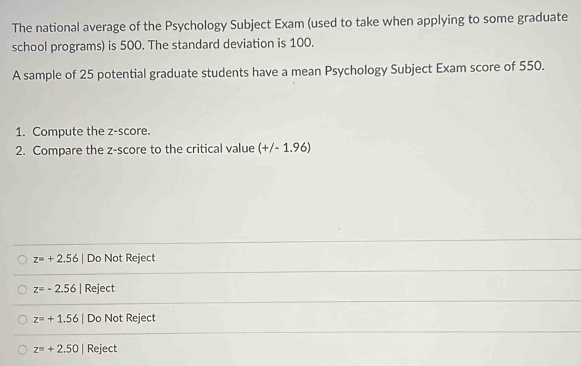 The national average of the Psychology Subject Exam (used to take when applying to some graduate
school programs) is 500. The standard deviation is 100.
A sample of 25 potential graduate students have a mean Psychology Subject Exam score of 550.
1. Compute the z-score.
2. Compare the z-score to the critical value (+/-1.96)
z=+2.56| Do Not Reject
z=-2.56|Reject
z=+1.56| Do Not Reject
z=+2.50|Reject