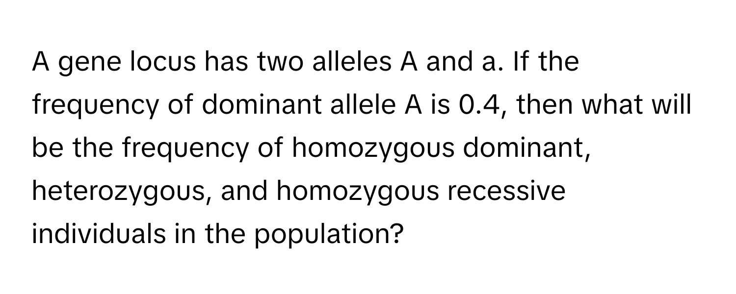 A gene locus has two alleles A and a. If the frequency of dominant allele A is 0.4, then what will be the frequency of homozygous dominant, heterozygous, and homozygous recessive individuals in the population?