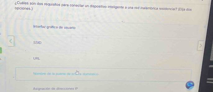 ¿Cuáles son dos requisitos para conectar un dispositivo inteligente a una red inalámbrica residencial? (Elija dos
opciones.)
Interfaz gráfica de usuario
SSID
URL
Nombre de la puerta de enace doméstico
Asignación de direcciones IP