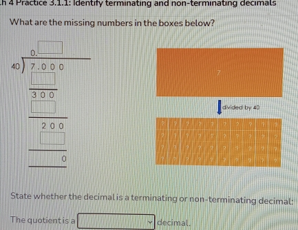 th 4 Practice 3.1.1: Identify terminating and non-terminating decimals 
What are the missing numbers in the boxes below? 
beginarrayr □  3/□   --101 □ /-□   hline □ □  □ □ 0 -□ endarray endarray  divided by 40
State whether the decimal is a terminating or non-terminating decimal: 
The quotient is a □ decimal.