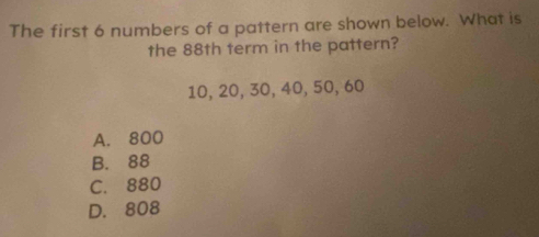 The first 6 numbers of a pattern are shown below. What is
the 88th term in the pattern?
10, 20, 30, 40, 50, 60
A. 800
B. 88
C. 880
D. 808