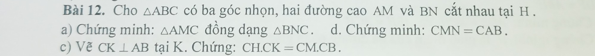 Cho △ ABC có ba góc nhọn, hai đường cao AM và BN cắt nhau tại H. 
a) Chứng minh: △ AMC đồng dạng △ BNC. d. Chứng minh: CMN=CAB. 
c) Vẽ CK⊥ AB tại K. Chứng: CH.CK =CM.CB.