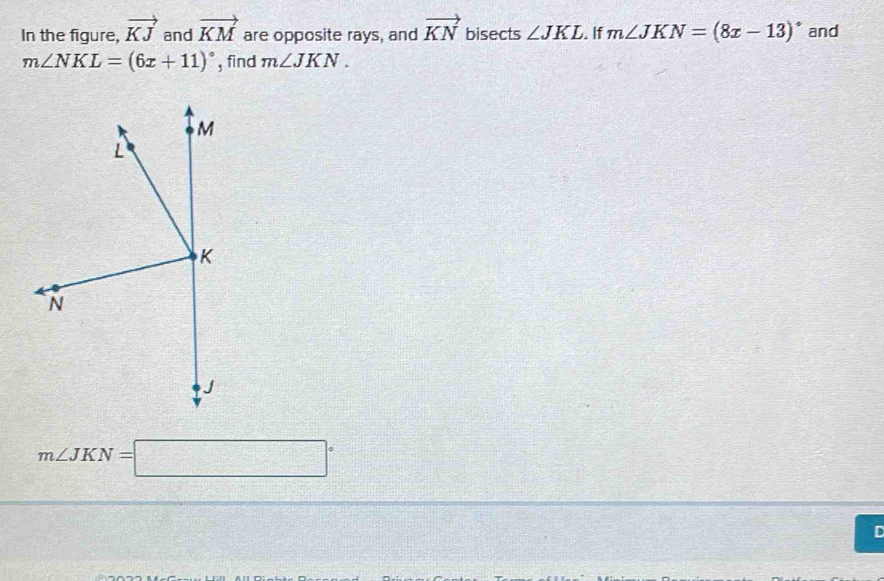 In the figure, vector KJ and vector KM are opposite rays, and vector KN bisects ∠ JKL. If m∠ JKN=(8x-13)^circ  and
m∠ NKL=(6x+11)^circ  , find m∠ JKN.
m∠ JKN=□°
r