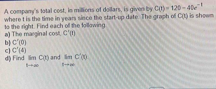 A company's total cost, in millions of dollars, is given by C(t)=120-40e^(-t)
where t is the time in years since the start-up date. The graph of C(t) is shown 
to the right. Find each of the following. 
a) The marginal cost, C'(t)
b) C'(0)
c) C'(4)
d) Find limlimits _tto ∈fty C(t)and limlimits _tto ∈fty C'(t).