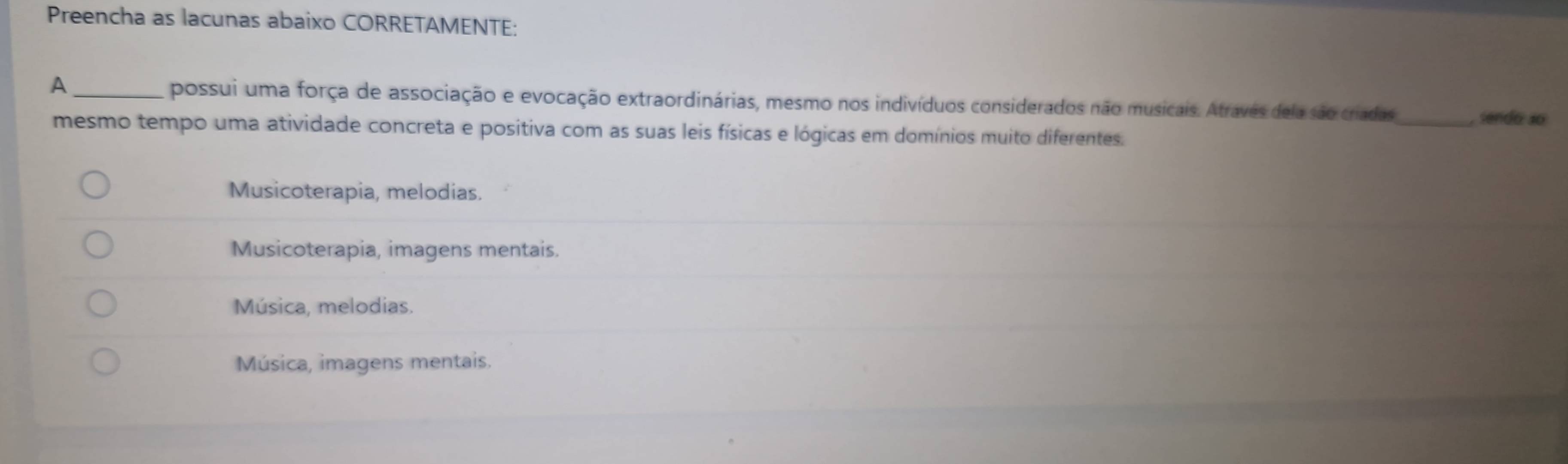 Preencha as lacunas abaixo CORRETAMENTE:
A _possui uma força de associação e evocação extraordinárias, mesmo nos indivíduos considerados não musicais. Atraves dela são criadas_ sendo 4o
mesmo tempo uma atividade concreta e positiva com as suas leis físicas e lógicas em domínios muito diferentes.
Musicoterapia, melodias.
Musicoterapia, imagens mentais.
Música, melodias.
Música, imagens mentais.