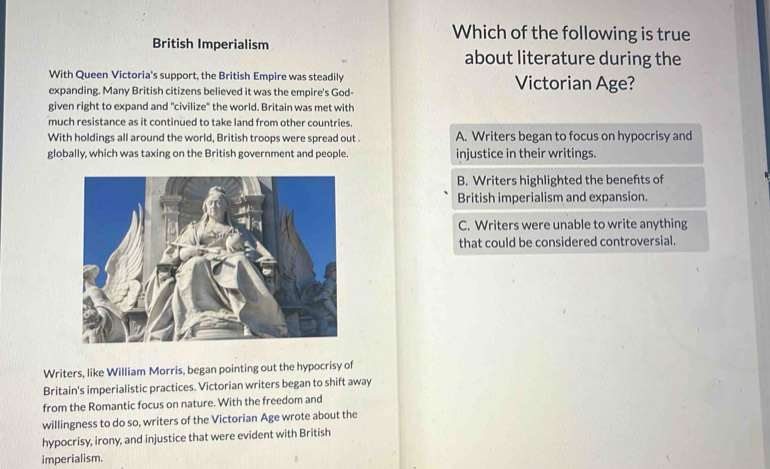 British Imperialism 
Which of the following is true 
about literature during the 
With Queen Victoria's support, the British Empire was steadily Victorian Age? 
expanding. Many British citizens believed it was the empire's God- 
given right to expand and "civilize" the world. Britain was met with 
much resistance as it continued to take land from other countries. 
With holdings all around the world, British troops were spread out . 
globally, which was taxing on the British government and people. 
Writers, like William Morris, began pointing out the hypocrisy of 
Britain's imperialistic practices. Victorian writers began to shift away 
from the Romantic focus on nature. With the freedom and 
willingness to do so, writers of the Victorian Age wrote about the 
hypocrisy, irony, and injustice that were evident with British 
imperialism.