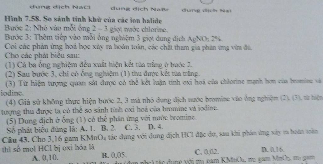dung dịch NaCl dung dịch NaBr đung dịch Nai
Hình 7.58. So sánh tính khử của các ion halide
Bước 2: Nhỏ vào mỗi ống 2 - 3 giọt nước chlorine.
Bước 3: Thêm tiếp vào mỗi ống nghiệm 3 giọt dung địch AgNO_32%. 
Coi các phản ứng hoá học xảy ra hoàn toàn, các chất tham gia phản ứng vừa đủ,
Cho các phát biêu sau:
(1) Cả ba ống nghiệm đều xuất hiện kết tủa trắng ở bước 2.
(2) Sau bước 3, chỉ có ống nghiệm (1) thu được kết tủa trăng.
(3) Từ hiện tượng quan sát được có thể kết luận tính oxi hoá của chlorine mạnh hơn của bromine và
iodine.
(4) Giả sử không thực hiện bước 2, 3 mà nhỏ dung dịch nước bromine vào ông nghiệm (2). (3), từ hiện
tượng thu được ta có thể so sánh tính oxi hoá của bromine và iodine.
(5) Dung dịch ở ống (1) có thể phản ứng với nước bromine.
Số phát biểu đúng là: A. 1. B. 2. C. 3. D. 4.
Câu 43. Cho 3, 16 gam KM nO_4 tác dụng với dung dịch HCl đặc dư, sau khi phản ứng xây ra hoán tản
thì số mol HCl bị oxi hóa là
A. 0, 10. B. 0, 05. C. 0,02.
D. 0, 16.
(dụn phc) tác đụng với mị gam KMrO4, mẹ gam MnO_2 , mo gam