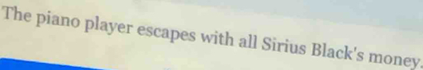 The piano player escapes with all Sirius Black's money.