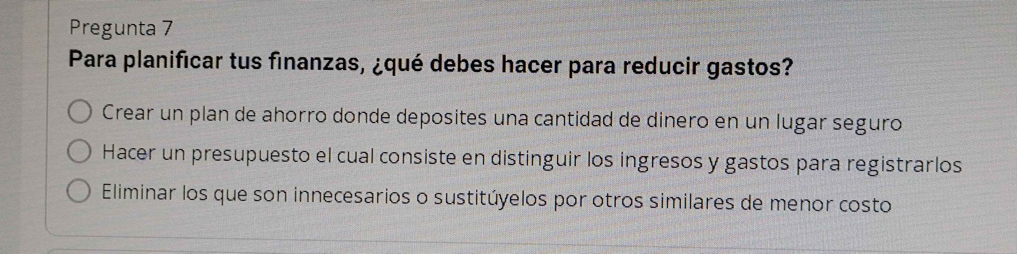 Pregunta 7
Para planificar tus finanzas, ¿qué debes hacer para reducir gastos?
Crear un plan de ahorro donde deposites una cantidad de dinero en un lugar seguro
Hacer un presupuesto el cual consiste en distinguir los ingresos y gastos para registrarlos
Eliminar los que son innecesarios o sustitúyelos por otros similares de menor costo