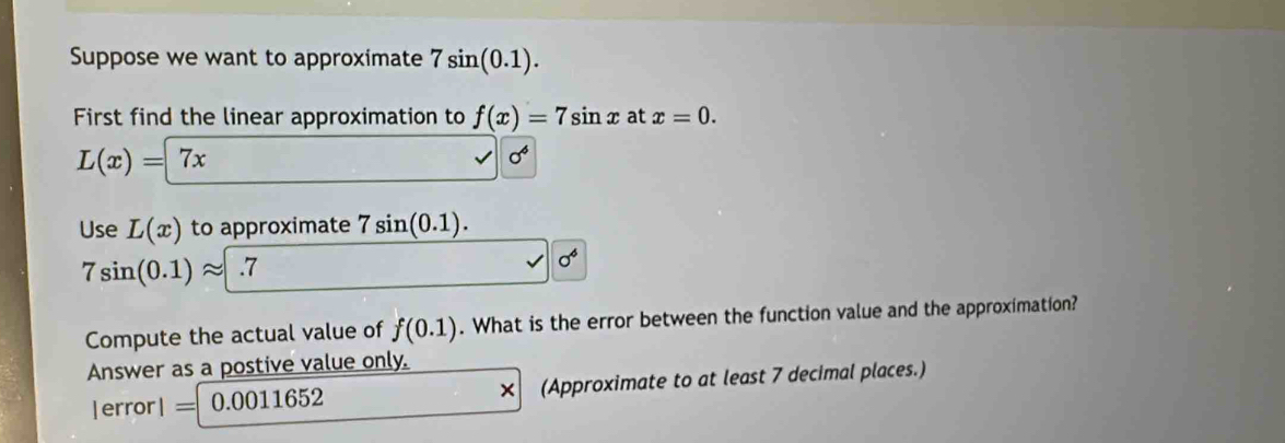 Suppose we want to approximate 7sin (0.1). 
First find the linear approximation to f(x)=7sin x at x=0.
L(x)=7x
sigma^6
Use L(x) to approximate 7sin (0.1).
7sin (0.1)approx .7
sigma^6
Compute the actual value of f(0.1). What is the error between the function value and the approximation? 
Answer as a postive value only. 
| error | = 0.0011652 (Approximate to at least 7 decimal places.) 
*