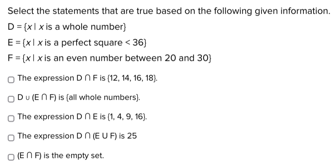 Select the statements that are true based on the following given information.
D= x|x is a whole number
E= x|x is a perfect square <36
F= x|x is an even number between 20 and 30 
The expression D∩ F is  12,14,16,18.
D∪ (E∩ F) is all whole numbers.
The expression D∩ E is  1,4,9,16.
The expression D∩ (E∪ F) is 25
(E∩ F) is the empty set.