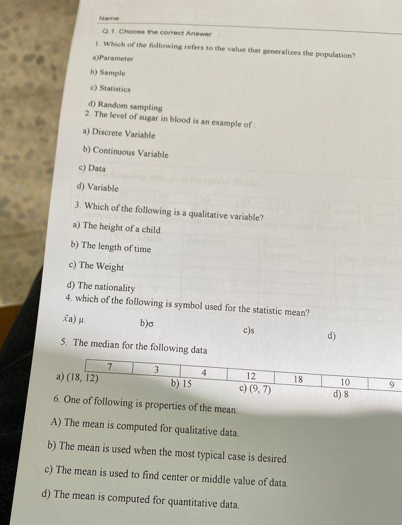 Name
Q.1. Choose the correct Answer :
1. Which of the following refers to the value that generalizes the population?
a)Parameter
b) Sample
c) Statistics
d) Random sampling
2. The level of sugar in blood is an example of :
a) Discrete Variable
b) Continuous Variable
c) Data
d) Variable
3. Which of the following is a qualitative variable?
a) The height of a child.
b) The length of time
c) The Weight
d) The nationality
4. which of the following is symbol used for the statistic mean?
xa) μ b)σ c)s d)
5. The median for the following data
6roperties of the mean:
A) The mean is computed for qualitative data.
b) The mean is used when the most typical case is desired.
c) The mean is used to find center or middle value of data.
d) The mean is computed for quantitative data.