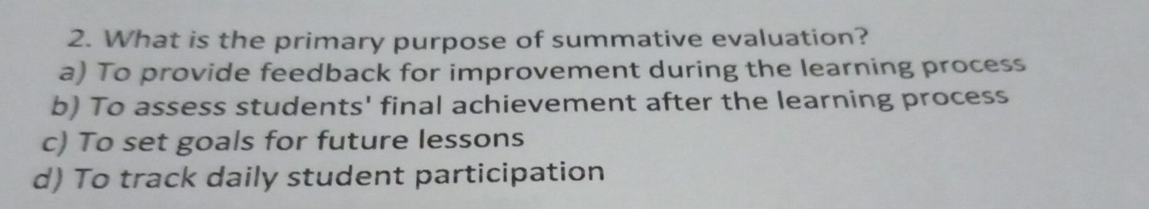 What is the primary purpose of summative evaluation?
a) To provide feedback for improvement during the learning process
b) To assess students' final achievement after the learning process
c) To set goals for future lessons
d) To track daily student participation