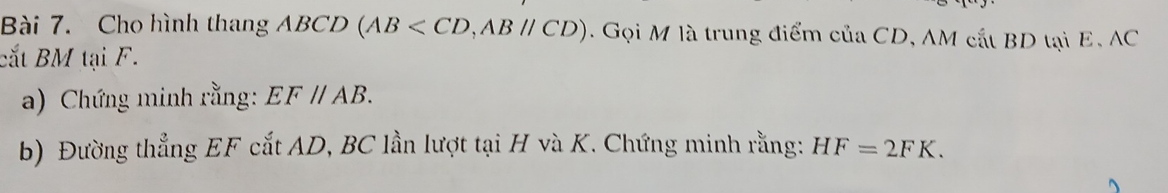 Cho hình thang ABCD (AB , ABparallel CD). Gọi M là trung điểm của CD, AM cắt BD tại E, AC
cắt BM tại F. 
a) Chứng minh rằng: EF//AB. 
b) Đường thẳng EF cắt AD, BC lần lượt tại H và K. Chứng minh rằng: HF=2FK.