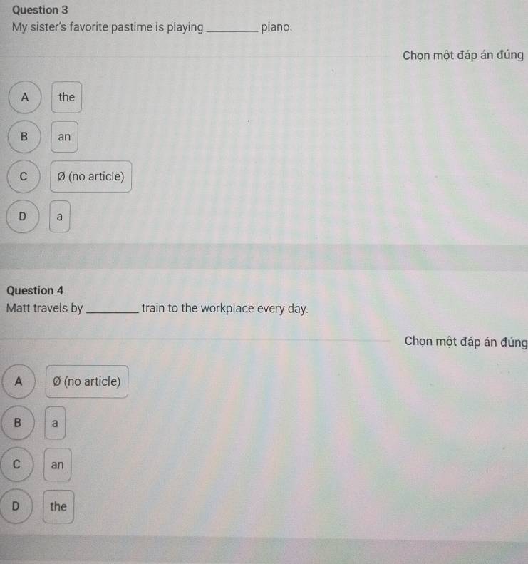 My sister's favorite pastime is playing_ piano.
Chọn một đáp án đúng
A the
B an
C Ø (no article)
D a
Question 4
Matt travels by _train to the workplace every day.
Chọn một đáp án đúng
A Ø (no article)
B a
C an
D the