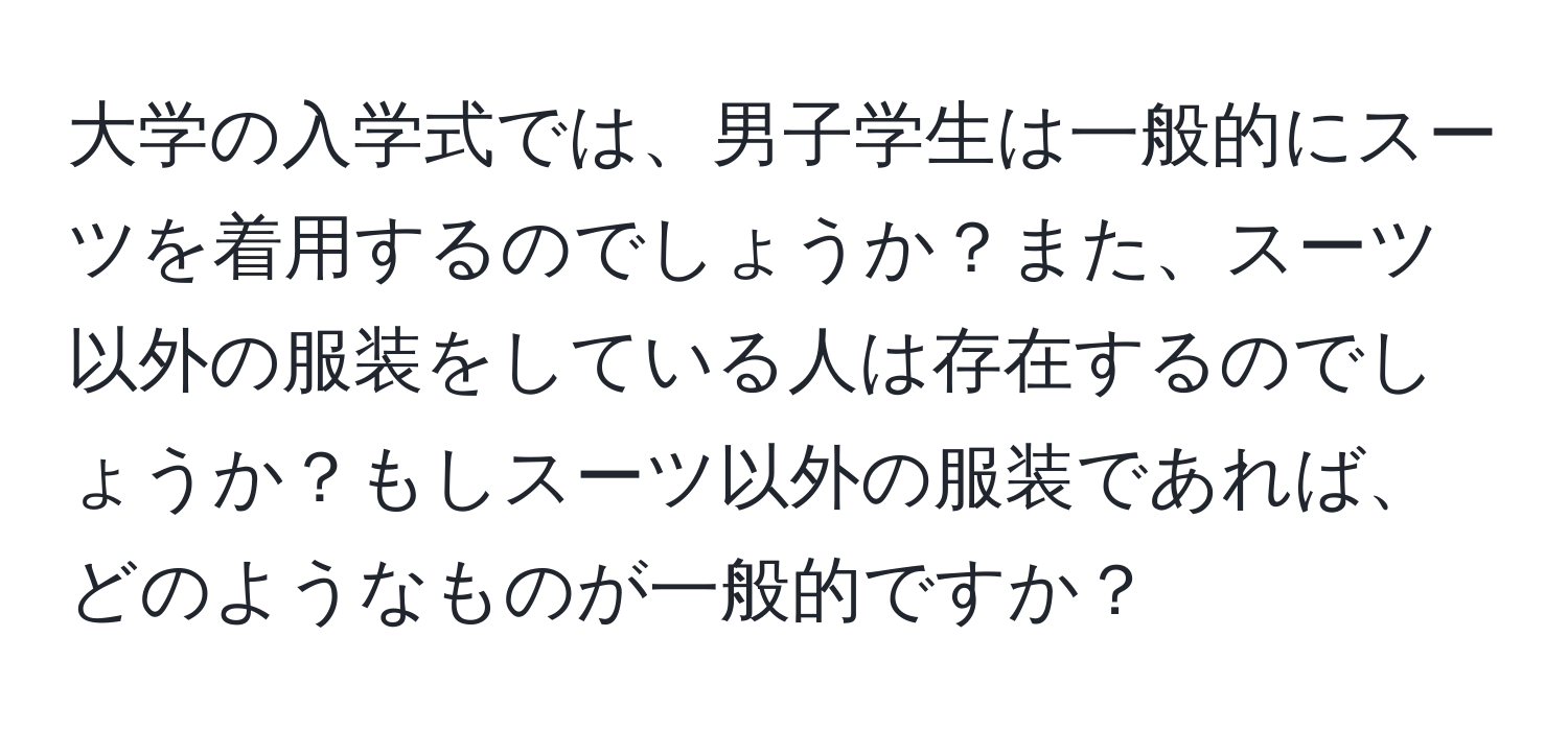 大学の入学式では、男子学生は一般的にスーツを着用するのでしょうか？また、スーツ以外の服装をしている人は存在するのでしょうか？もしスーツ以外の服装であれば、どのようなものが一般的ですか？