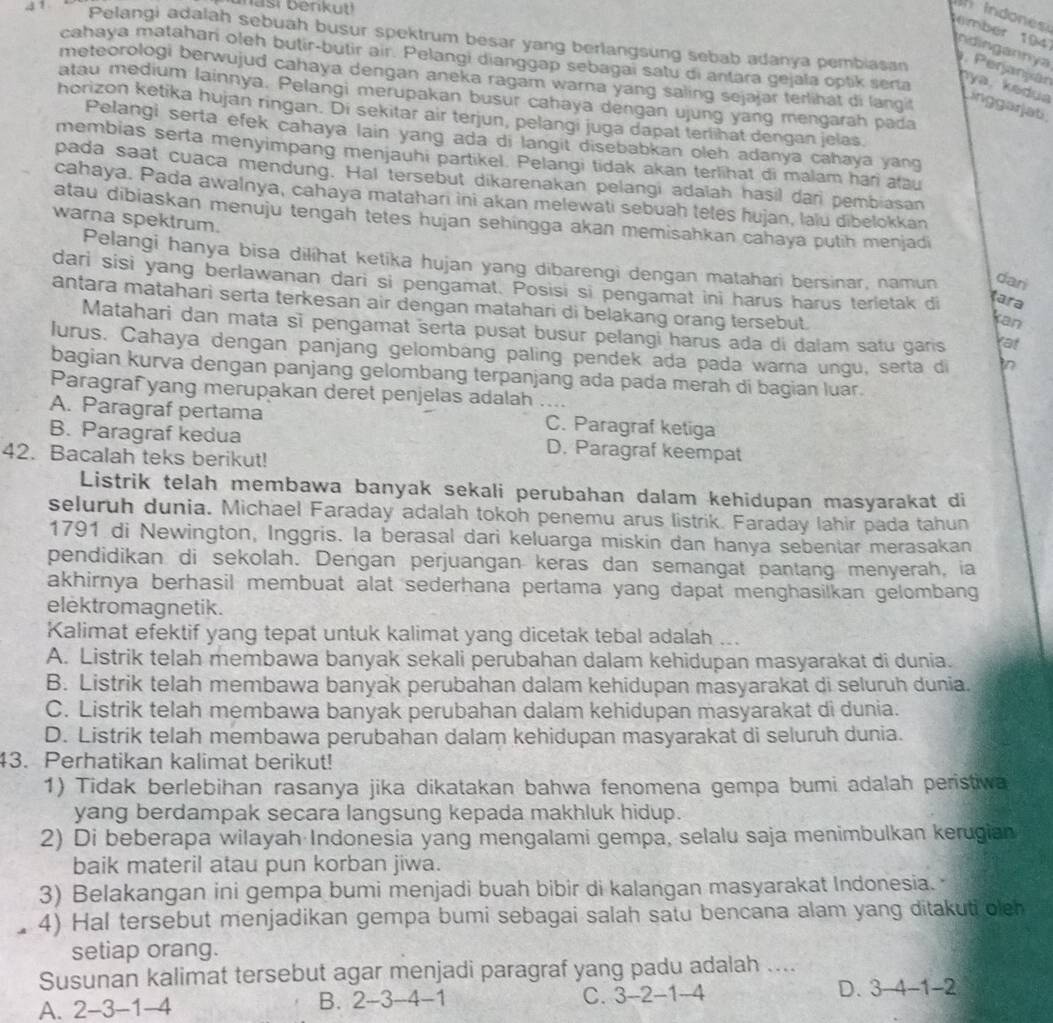 3 1
masi benkut!
indones 
Pelangi adalah sebuah busur spektrum besar yang berlangsung sebab adanya pembiasan
cahaya matahari oleh butir-butir air. Pelangi dianggap sebagai satu di antara gejala optik seria
tember 1947 ndingannya . Perjanján py a, kedua Linggarjati
meteorologi berwujud cahaya dengan aneka ragam warna yang saling sejajar terlihat di langit
atau medium lainnya. Pelangi merupakan busur cahaya dengan ujung yang mengarah pada
horizon ketika hujan ringan. Di sekitar air terjun, pelangi juga dapat terlihat dengan jelas.
Pelangi serta efek cahaya lain yang ada di langit disebabkan oleh adanya cahaya yang
membias serta menyimpang menjauhi partikel. Pelangi tidak akan terlihat di malam hari atau
pada saat cuaca mendung. Hal tersebut dikarenakan pelangi adalah hasil dar pembiasan
cahaya. Pada awalnya, cahaya matahari ini akan melewati sebuah tetes hujan, lalu dibelokkan
atau dibiaskan menuju tengah tetes hujan sehingga akan memisahkan cahaya putih menjadi
warna spektrum.
Pelangi hanya bisa dilíhat ketika hujan yang dibarengi dengan matahari bersinar, namun dari
dari sisi yang berlawanan dari si pengamat. Posisi si pengamat ini harus harus terietak di
tara
antara matahari serta terkesan air dengan matahari di belakang orang tersebut.
kan
Matahari dan mata sĩ pengamat serta pusat busur pelangi harus ada di dalam satu garis
Yat
lurus. Cahaya dengan panjang gelombang paling pendek ada pada warna ungu, serta di in
bagian kurva dengan panjang gelombang terpanjang ada pada merah di bagian luar.
Paragraf yang merupakan deret penjelas adalah …
A. Paragraf pertama C. Paragraf ketiga
B. Paragraf kedua D. Paragraf keempat
42. Bacalah teks berikut!
Listrik telah membawa banyak sekali perubahan dalam kehidupan masyarakat di
seluruh dunia. Michael Faraday adalah tokoh penemu arus listrik. Faraday lahir pada tahun
1791 di Newington, Inggris. la berasal dari keluarga miskin dan hanya sebentar merasakan
pendidikan di sekolah. Dengan perjuangan keras dan semangat pantang menyerah, ia
akhirnya berhasil membuat alat sederhana pertama yang dapat menghasilkan gelombang
elektromagnetik.
Kalimat efektif yang tepat untuk kalimat yang dicetak tebal adalah ...
A. Listrik telah membawa banyak sekali perubahan dalam kehidupan masyarakat di dunia.
B. Listrik telah membawa banyak perubahan dalam kehidupan masyarakat di seluruh dunia.
C. Listrik telah membawa banyak perubahan dalam kehidupan masyarakat di dunia.
D. Listrik telah membawa perubahan dalam kehidupan masyarakat di seluruh dunia.
43. Perhatikan kalimat berikut!
1) Tidak berlebihan rasanya jika dikatakan bahwa fenomena gempa bumi adalah peristiwa
yang berdampak secara langsung kepada makhluk hidup.
2) Di beberapa wilayah Indonesia yang mengalami gempa, selalu saja menimbulkan kerugian
baik materil atau pun korban jiwa.
3) Belakangan ini gempa bumi menjadi buah bibir di kalangan masyarakat Indonesia. 
4) Hal tersebut menjadikan gempa bumi sebagai salah satu bencana alam yang ditakuti oleh
setiap orang.
Susunan kalimat tersebut agar menjadi paragraf yang padu adalah ....
A. 2-3-1-4 C. 3-2-1-4 D. 3-4- 1-2
B. 2-3-4-1