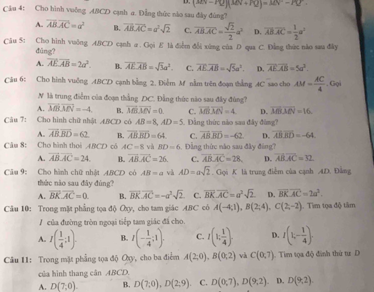 D. (MN-PQ)(MN+PQ)=MN^2-PQ^2.
Câu 4: Cho hình vuông ABCD cạnh a. Đẳng thức nào sau đây đúng?
A. overline AB.overline AC=a^2 B. vector AB.vector AC=a^2sqrt(2) C. overline AB.overline AC= sqrt(2)/2 a^2 D. overline AB.overline AC= 1/2 a^2
Câu 5: Cho hình vuông ABCD cạnh α. Gọi E là điểm đổi xứng của D qua C. Đằng thức nào sau đây
đúng?
A. vector AE.vector AB=2a^2. B. overline AE.overline AB=sqrt(3)a^2. C. overline AE.overline AB=sqrt(5)a^2. D. overline AE.overline AB=5a^2.
Câu 6: Cho hình vuông ABCD cạnh bằng 2. Điểm M nằm trên đoạn thằng AC sao cho AM= AC/4 . Gọi
N là trung điểm của đoạn thằng DC. Đằng thức nào sau đây đủng?
A. vector MBvector MN=-4. B. vector MBvector MN=0. C. vector MB.vector MN=4. D. overline MBoverline MN=16.
Câu 7: Cho hình chữ nhật ABCD có AB=8,AD=5. Đẳng thức nào sau đây đủng?
A. vector AB.vector BD=62. B. overline AB.overline BD=64. C. vector AB.vector BD=-62. D. overline ABoverline BD=-64.
Câu 8: Cho hình thoi ABCD có AC=8 và BD=6. Đẳng thức nào sau đây đúng?
A. vector AB.vector AC=24. B. vector AB.vector AC=26. C. vector AB.vector AC=28. D. vector ABvector AC=32
Câu 9: Cho hình chữ nhật ABCD cỏ AB=a và AD=asqrt(2). Gọi K là trung điểm của cạnh AD. Đằng
thức nào sau đây đúng?
A. vector BK.vector AC=0. B. overline BK.overline AC=-a^2sqrt(2). C. overline BK.overline AC=a^2sqrt(2). D. overline BKoverline AC=2a^2.
Câu 10: Trong mặt phẳng tọa độ Oxy, cho tam giác ABC có A(-4;1),B(2;4),C(2;-2). Tim tọa độ tâm
/ của đường tròn ngoại tiếp tam giác đã cho.
A. I( 1/4 ;1). B. I(- 1/4 ;1). C. I(1; 1/4 ). D. I(1;- 1/4 ).
Câu 11: Trong mặt phẳng tọa độ Oxy, cho ba điểm A(2;0),B(0;2) và C(0;7).  Tìm tọa độ đỉnh thứ tư D
của hình thang cân ABCD.
A. D(7;0). B. D(7;0),D(2;9) C. D(0;7),D(9;2) D. D(9;2).