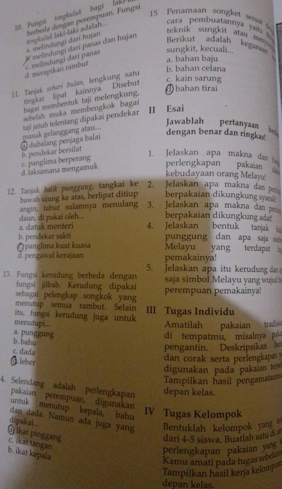 Fungsi tengkuluk bagi lak! 
15 Penamaan songket sesuail d
berbeda dengan perempuan. Fungsi
tengkuluk laki-laki adalah...
cara pembuatannya yaítu d
a. melindungi dari hujan
teknik sungkit atau menyur
K melindungi dari panas dan hujan
Berikut adalah kegunaan
sungkit, kecuali...
a. bahan baju
c. melindungi dari panas
d. merapikan rambut
b. bahan celana
tingkat lipat kainnya. Disebut
c. kain sarung
11. Tanjak sehari bulan, lengkung satu
bagai membentuk taji melengkung,
④ bahan tirai
sebelah muka membengkok bagai
taji jatuh telentang dipakai pendekar II Esai
Jawablah pertanyaan
masuk gelanggang atau...
benk
a dubalang penjaga balai
dengan benar dan ringkas!
b. pendekar bersilat
c. panglima berperang
1. Jelaskan apa makna dan f
d. İaksamana mengamuk
perlengkapan pakaian da
kebudayaan orang Melayu!
12. Tanjak balik punggung, tangkai ke 2. Jelaskan apa makna dan per
bawah ujung ke atas, berlipat ditiup berpakaian dikungkung syarak
angin, tabur sulamnya menulang 3. Jelaskan apa makna dan per
daun, di pakai oleh... berpakaian dikungkung adat!
a. datuk menteri 4. Jelaskan bentuk tanjak ba
b. pendekar sakti punggung dan apa saja sim
Q panglima kuat kuasa Melayu yang terdapat ba
d. pengawal kerajaan pemakainya!
5. Jelaskan apa itu kerudung dan
13. Fungsi kerudung berbeda dengan  saja simbol Melayu yang wujud b
fungsi jilbab. Kerudung dipakai perempuan pemakainya!
sebagai pelengkap songkok yang
menutup semua rambut. Selain III Tugas Individu
itu, fungsi kerudung juga untuk
menutupi... Amatilah pakaian tradisic
a. punggung
di tempatmu, misalnya paka
b. bahu
c. dada
pengantin. Deskripsikan ben
O. leher
dan corak serta perlengkapan y
digunakan pada pakaian terse 
Tampilkan hasil pengamatanm
4. Selendang adalah perlengkapan depan kelas.
pakaian perempuan, digunakan
untuk menutup kepala, bahu
IV Tugas Kelompok
dan dada. Namun ada juga yang Bentuklah kelompok yang ter
dipakai...
@) ikat pinggang
dari 4-5 siswa. Buatlah satu di an
c. ikat tangan
perlengkapan pakaian yang t
b. ikat kepala
Kamu amati pada tugas sebelum
Tampilkan hasil kerja kelompom
depan kelas.