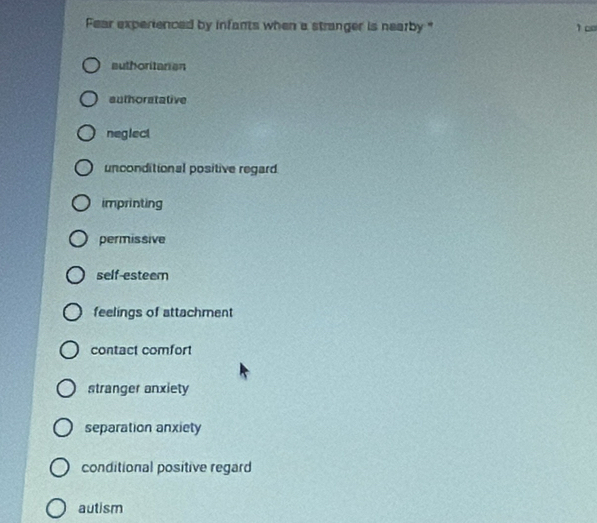 Fear experienced by infants when a stranger is nearby " 1 c
authoritarian
authoratative
neglect
unconditional positive regard
imprinting
permissive
self-esteem
feelings of attachment
contact comfort
stranger anxiety
separation anxiety
conditional positive regard
autism