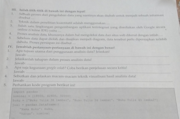 Isilah titik-titik di bawah ini dengan tepat! 
1. SeBuah proses dari pengolahan data yang nantinya akan diubah untuk menjadi sebuah informasi 
disebut .... 
2. Teknik dalam penelitian kuantitatif adalah menggunakan .... 
3. Salah satu lingkungan pengembangan aplikasi terintegrasi yang disediakan oleh Google secara 
online (Online IDE) yaitu .... 
4. Proses analisis data, khususnya dalam hal mengoleksi data dari situs web dikenal dengan istilah .... 
5. Sebelum data dapat diolah dan disajikan menjadi diagram, data tersebut perlu dipersiapkan terlebih 
dahulu. Proses persiapan ini disebut .... 
IV. Jawablah pertanyaan-pertanyaan di bawah ini dengan benar! 
1. Apa tujuan utama dari penggunaan analisis data? Jelaskan! 
Jawab:_ 
2. Jelaskanlah tahapan dalam proses analisis data! 
Jawab:_ 
3. Apa saja kegunaan google colab? Coba berikan penjelasan secara kritis! 
Jawab:_ 
4. Sebutkan dan jelaskan macam-macam teknik visualisasi hasil analisis data! 
Jawab:_ 
_ 
5. Perhatikan kode program berikut ini! 
import pandas
nominal = [19500, 42500, 32000]
buku = ["Buku Tulis 38 lembar", “Buku Tulis 58 lembar", "Buku Tulis 40 lembał"] 
jual = pandas.DataFrame(( 
"Nama Buku": buku, 
"Harga": nominal