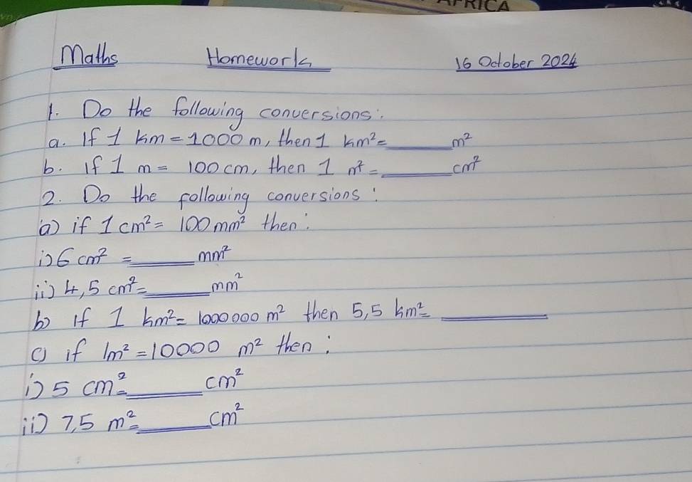 Maths Homework 
16 October 2024 
1. Do the following conversions: 
a. If 1km=1000m , then 1km^2= _  m^2
b. If 1m=100cm , then 1m^2= _  cm^2
2. Do the following conversions: 
() if 1cm^2=100mm^2 then 
is 6cm^2= _  mm^2
4,5cm^2= _  mm^2
b If 1km^2=1000000m^2 then 5,5km^2= _ 
( if 1m^2=10000m^2 then; 
Ds 5cm^2= _ 
cm^2
i 7,5m^2= _  cm^2