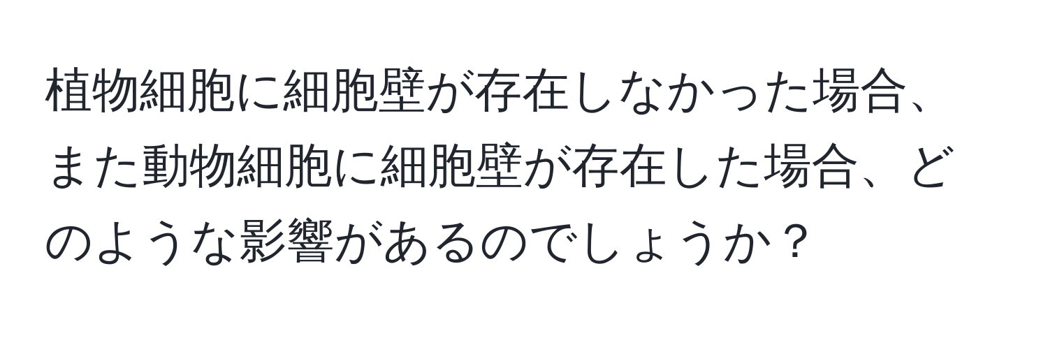 植物細胞に細胞壁が存在しなかった場合、また動物細胞に細胞壁が存在した場合、どのような影響があるのでしょうか？