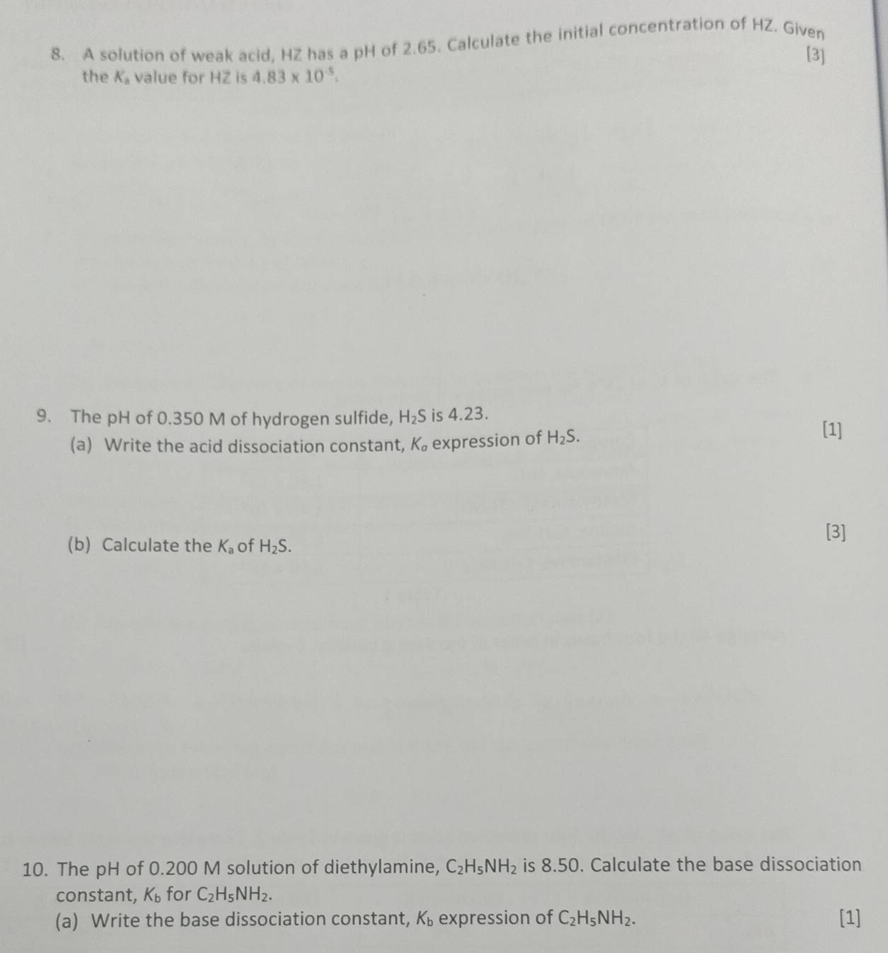 A solution of weak acid, HZ has a pH of 2.65. Calculate the initial concentration of HZ. Given 
[3] 
the K_a value for HZ is 4.83* 10^(-5). 
9. The pH of 0.350 M of hydrogen sulfide, H_2S is 4.23. 
(a) Write the acid dissociation constant, K_a expression of H_2S. 
[1] 
(b) Calculate the K_a of H_2S. 
[3] 
10. The pH of 0.200 M solution of diethylamine, C_2H_5NH_2 is 8.50. Calculate the base dissociation 
constant, K_b for C_2H_5NH_2. 
(a) Write the base dissociation constant, K_b expression of C_2H_5NH_2. [1]