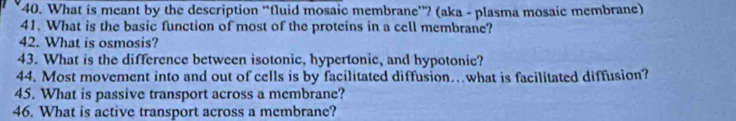 What is meant by the description “fluid mosaic membrane”? (aka - plasma mosaic membrane) 
41. What is the basic function of most of the proteins in a cell membrane? 
42. What is osmosis? 
43. What is the difference between isotonic, hypertonic, and hypotonic? 
44. Most movement into and out of cells is by facilitated diffusion…what is facilitated diffusion? 
45. What is passive transport across a membrane? 
46. What is active transport across a membrane?