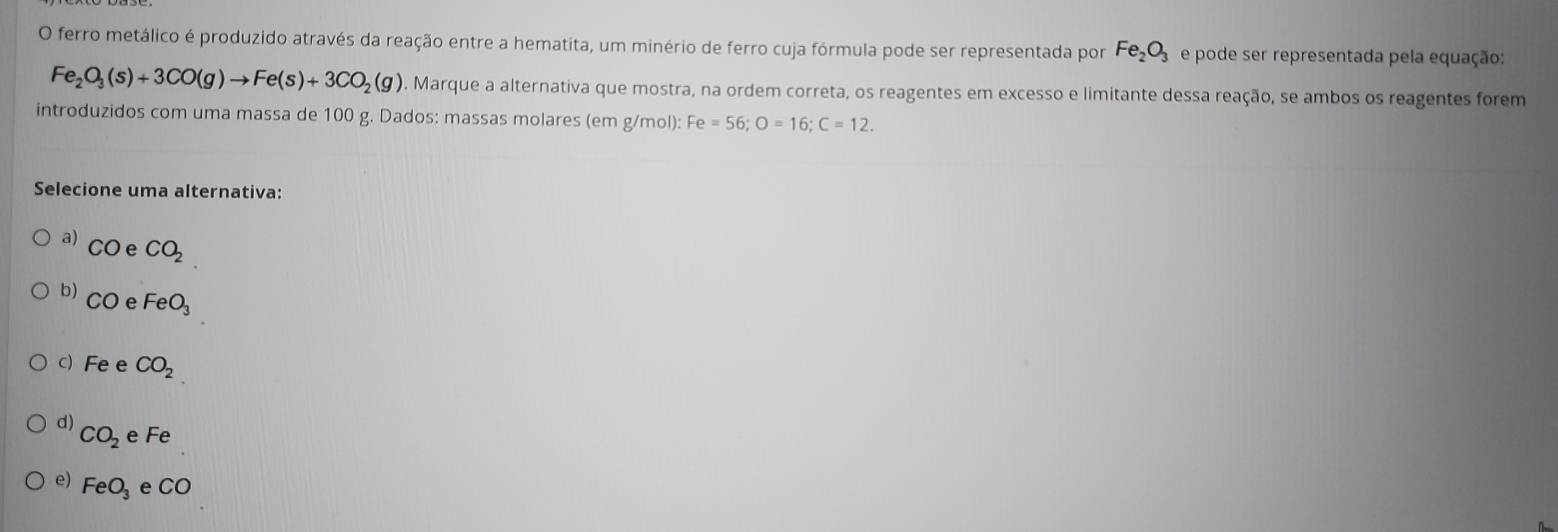 ferro metálico é produzido através da reação entre a hematita, um minério de ferro cuja fórmula pode ser representada por Fe_2O_3 e pode ser representada pela equação:
Fe_2O_3(s)+3CO(g)to Fe(s)+3CO_2(g). Marque a alternativa que mostra, na ordem correta, os reagentes em excesso e limitante dessa reação, se ambos os reagentes forem
introduzidos com uma massa de 100 g. Dados: massas molares (em g/mol): Fe=56; O=16; C=12. 
Selecione uma alternativa:
a) CO e CO_2
b) CO e FeO_3
c) Fe e CO_2
d) CO_2 Fe
e) FeO_3 e CO