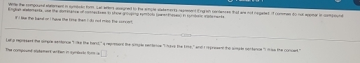 Witte the compousd staement in symbolic fom. Let letters asaigned to the simple statements represent English semences that als not negated. If commas do not appeor in compound 
Esglish ststements, use the dominance of consectives to show grouping smbols (paren theses) in symbolic statements 
If I like the basd or I have the time then I do not miss the soncert. 
Let p represent the simple sentence "I like the band," q represent the simple semence "I have the time," and r represent the simple sentence "I miss the concert." 
The compound statement witer in symbalic form is □