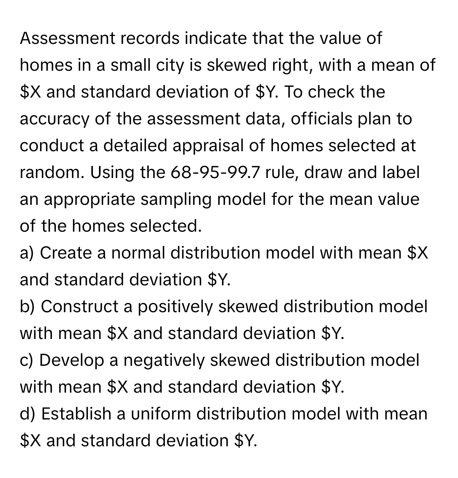 Assessment records indicate that the value of homes in a small city is skewed right, with a mean of $X and standard deviation of $Y. To check the accuracy of the assessment data, officials plan to conduct a detailed appraisal of homes selected at random. Using the 68-95-99.7 rule, draw and label an appropriate sampling model for the mean value of the homes selected.
a) Create a normal distribution model with mean $X and standard deviation $Y.
b) Construct a positively skewed distribution model with mean $X and standard deviation $Y.
c) Develop a negatively skewed distribution model with mean $X and standard deviation $Y.
d) Establish a uniform distribution model with mean $X and standard deviation $Y.