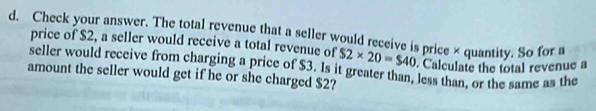 Check your answer. The total revenue that a seller would receive is price × quantity. So for a 
price of $2, a seller would receive a total revenue of $2* 20=$40 Calculate the total revenue a 
seller would receive from charging a price of $3. Is it greater than, less than, or the same as the 
amount the seller would get if he or she charged $2?